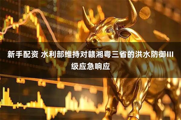 新手配资 水利部维持对赣湘粤三省的洪水防御Ⅲ级应急响应