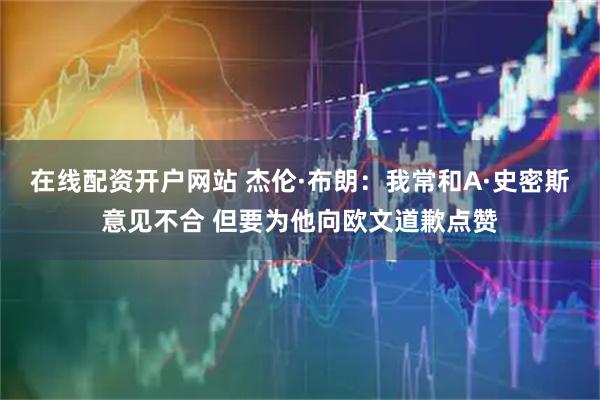 在线配资开户网站 杰伦·布朗:我常和A·史密斯意见不合 但要为他向欧文道歉点赞