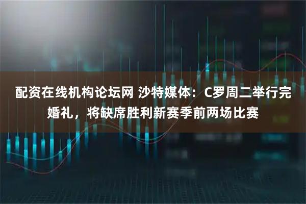 配资在线机构论坛网 沙特媒体：C罗周二举行完婚礼，将缺席胜利新赛季前两场比赛