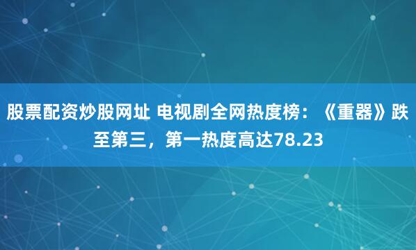 股票配资炒股网址 电视剧全网热度榜：《重器》跌至第三，第一热度高达78.23