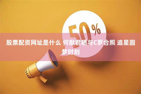 股票配资网址是什么 何猷君晒与C罗合照 追星圆梦时刻