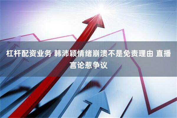 杠杆配资业务 韩沛颖情绪崩溃不是免责理由 直播言论惹争议